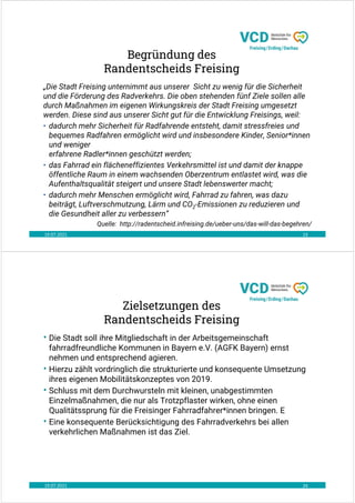 19.07.2021 23
Begründung des
Randentscheids Freising
„Die Stadt Freising unternimmt aus unserer Sicht zu wenig für die Sicherheit
und die Förderung des Radverkehrs. Die oben stehenden fünf Ziele sollen alle
durch Maßnahmen im eigenen Wirkungskreis der Stadt Freising umgesetzt
werden. Diese sind aus unserer Sicht gut für die Entwicklung Freisings, weil:
• dadurch mehr Sicherheit für Radfahrende entsteht, damit stressfreies und
bequemes Radfahren ermöglicht wird und insbesondere Kinder, Senior*innen
und weniger
erfahrene Radler*innen geschützt werden;
• das Fahrrad ein flächeneffizientes Verkehrsmittel ist und damit der knappe
öffentliche Raum in einem wachsenden Oberzentrum entlastet wird, was die
Aufenthaltsqualität steigert und unsere Stadt lebenswerter macht;
• dadurch mehr Menschen ermöglicht wird, Fahrrad zu fahren, was dazu
beiträgt, Luftverschmutzung, Lärm und CO2-Emissionen zu reduzieren und
die Gesundheit aller zu verbessern“
Quelle: http://radentscheid.infreising.de/ueber-uns/das-will-das-begehren/
19.07.2021 24
Zielsetzungen des
Randentscheids Freising
• Die Stadt soll ihre Mitgliedschaft in der Arbeitsgemeinschaft
fahrradfreundliche Kommunen in Bayern e.V. (AGFK Bayern) ernst
nehmen und entsprechend agieren.
• Hierzu zählt vordringlich die strukturierte und konsequente Umsetzung
ihres eigenen Mobilitätskonzeptes von 2019.
• Schluss mit dem Durchwursteln mit kleinen, unabgestimmten
Einzelmaßnahmen, die nur als Trotzpflaster wirken, ohne einen
Qualitätssprung für die Freisinger Fahrradfahrer*innen bringen. E
• Eine konsequente Berücksichtigung des Fahrradverkehrs bei allen
verkehrlichen Maßnahmen ist das Ziel.
 