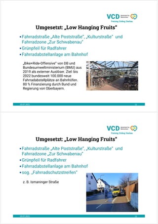 19.07.2021 11
•Fahrradstraße „Alte Poststraße“, „Kulturstraße“ und
Fahrradzone „Zur Schwabenau“
•Grünpfeil für Radfahrer
•Fahrradabstellanlage am Bahnhof
„Bike+Ride-Offensive“ von DB und
Bundesumweltministerium (BMU) aus
2019 als externer Auslöser. Ziel: bis
2022 bundesweit 100.000 neue
Fahrradabstellplätze an Bahnhöfen.
80 % Finanzierung durch Bund und
Regierung von Oberbayern.
Umgesetzt: „Low Hanging Fruits“
19.07.2021 12
•Fahrradstraße „Alte Poststraße“, „Kulturstraße“ und
Fahrradzone „Zur Schwabenau“
•Grünpfeil für Radfahrer
•Fahrradabstellanlage am Bahnhof
•sog. „Fahrradschutzstreifen“
z. B. Ismaninger Straße
Umgesetzt: „Low Hanging Fruits“
 