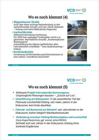 19.07.2021 17
• Wippenhauser Straße
Auch über diese wichtige Radverbindung zu den
weiterführenden Schulen wird seit Jahren diskutiert
– bislang noch keine Maßnahmen begonnen
• Isarhochbrücke
Stillstand Fahrradweg Hochtrasse:
Für 2020 fest zugesagte Fördergelder sind b.a.w.
gestrichen. Mutmaßliche Ursache: „Kostenexplosion
Westtangente“.
Instandhaltung der (lebens-)gefährlichen alten
Fahrradstreifen unterbleibt – trotz Stadtratsantrag –
bislang
• Korbinianbrücke
Umsetzung Vorfahrtsänderung Korbinianbrücke ist
eine weitere “unendliche Geschichte”
Wo es noch klemmt (4)
19.07.2021 18
• Stillstand Projekt Fahrradstraße Kammergasse:
Ursprüngliche Planungen kassiert – „Zurück auf Los“.
• Unterführung am Bahnposten 15 als wesentlicher Teil der
Pilotroute Lerchenfeld-Vötting: seit vielen Jahren in der
Diskussion, kein Ende absehbar.
• Fahrrad- und Bustunnel am Bahnhof: seit Jahrzehnten in der
Diskussion, bisher lediglich Machbarkeitsstudie
• Verbindung zwischen Vötting/Weihenstephan und Lerchenfeld
(Gute Änger/Realschule, ggf. einmal JoHo/FRESH):
befindet sich seit Jahren in der Diskussion; bislang ohne
konkrete Ergebnisse
Wo es noch klemmt (5)
 