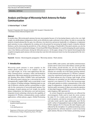 Vol.:(0123456789)
1 3
Journal of Electrical Engineering & Technology
https://doi.org/10.1007/s42835-018-00072-y
ORIGINAL ARTICLE
Analysis and Design of Microstrip Patch Antenna for Radar
Communication
S. Palanivel Rajan1
· C. Vivek1
Received: 10 September 2018 / Revised: 26 October 2018 / Accepted: 13 November 2018
© The Korean Institute of Electrical Engineers 2019
Abstract
In modern days, Microstrip patch antennas become more popular because of its fascinating features such as low cost, light
weight, low profile planar configuration which can be effortlessly made conformal to host surface. In order to overcome the
demerits of patch antenna like low gain, low efficiency, low directivity and narrow bandwidth, it is obligatory to implement
patch antennas in array configuration by creating cuts in the ground, by increasing the height of patch, rising the substrate
thickness and by decreasing the permittivity of the substrate. Percentage of bandwidth of the patch antenna can also be
increased by the above mentioned techniques. Circuit board FR4 (Flame Retardant 4) is used for designing this patch antenna,
since it has fabulous performance during the fabrication process. In this paper, design of two layered electromagnetically
coupled rectangular patch antenna with microstrip-line inset-fed with minimized return loss has been proposed for the wire-
less devices.
Keywords Antenna · Electromagnetic propagation · Microstrip antenna · Patch antenna
1 Introduction
Microstrip patch antenna is more popular in the
mobile phone market due to its compact size, low
cost, light weight, etc. It has some applications like Sat-
ellite communications, aerospace, radars and biomedical
applications. Microstrip antenna has good return loss, Volt-
age Standing Wave Ratio (VSWR) value and bandwidth
[1]. Microstrip patch antenna has a microstrip-line, elec-
tromagnetically coupled (EMC) and co-axial probe is used
for a purpose of feeding technique. Radiating patch on one
side of dielectric substrate and has a ground plane on other
side for the construction of microstrip patch antenna. Few
advantages of patch antenna are Low weight, low profile
planar configuration, low fabrication costs and microwave
integrated circuits technology which gives the capability of
integration [2]. Wireless communications system, medical
applications, cellular phones, pagers, Global Positioning
System (GPS), radar systems, and satellite communications
systems and of course even in the military systems just like
in the rockets, aircraft missiles, etc. are very well suited
application of E-shape microstrip patch antenna. Microstrip
antennas are currently one of the fastest growing antennas
in telecommunication production [3]. Wireless communi-
cation has experienced good growth in the past few years
[4]. Patch antenna are easy to design, light weight, all the
fields/areas are spreading over the substrate and substrate
material is not expensive [5]. Due to the increasing usage
of the patch antenna in wireless communication, it has wide
range of configurations. A radar device is used to observe the
function and/or movement of objects are using the operation
of ultra-high-frequency (UHF) or microwave section of the
radio-frequency (RF) spectrum [6].
At certain frequencies precipitations are reflected the
electromagnetic fields used to track the storm systems
by radar [7]. It is widely used in air-traffic control, air-
craft navigation, and marine navigation in radar systems
and radar sender specific maps additionally used. On the
earth’s surface of topographical maps are highly detailed by
NASA employer [8]. It is because the radio frequency gets
reflected by the ionosphere. In a global positioning system,
high permittivity substrate material is used in microstrip
patch antenna. Because of this feature, positioning circular
* S. Palanivel Rajan
drspalanivelrajan@gmail.com
C. Vivek
vivekc.phd@gmail.com
1
Department of Electronics and Communication Engineering,
M.Kumarasamy College of Engineering, Karur, TN, India
 