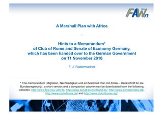 A Marshall Plan with Africa
-
Hints to a Memorandum*
of Club of Rome and Senate of Economy Germany,
which has been handed over to the German Government
on 11 November 2016
F. J. Radermacher
* The memorandum „Migration, Nachhaltigkeit und ein Marshall Plan mit Afrika – Denkschrift für die
Bundesregierung“, a short version and a companion volume may be downloaded from the following
websites: http://www.faw-neu-ulm.de, http://www.senat-deutschland.de/, http://www.senatsinstitut.de/,
http://www.clubofrome.de/ and http://www.clubofrome.org/.
1
 