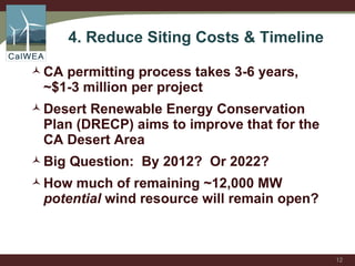 4. Reduce Siting Costs & Timeline  CA permitting process takes 3-6 years, ~$1-3 million per project Desert Renewable Energy Conservation Plan (DRECP) aims to improve that for the CA Desert Area Big Question:  By 2012?  Or 2022? How much of remaining ~12,000 MW  potential  wind resource will remain open? 
