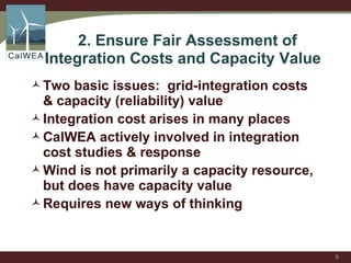   2. Ensure Fair Assessment of  Integration Costs and Capacity Value  Two basic issues:  grid-integration costs & capacity (reliability) value Integration cost arises in many places CalWEA actively involved in integration cost studies & response Wind is not primarily a capacity resource, but does have capacity value  Requires new ways of thinking 