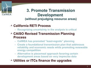 3. Promote Transmission Development  (without prejudging resource areas) California RETI Process Recognizing uncertainty in the analysis is critical CAISO Revised Transmission Planning Process CalWEA has promoted “least-regrets” planning Create a foundational transmission plan that addresses reliability and economic needs while promoting renewable energy competition  Alternative is piecemeal approach favoring certain development areas based on very imprecise data Utilities or ITCs finance the upgrades 