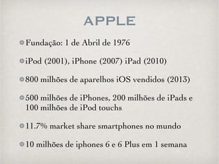 APPLE 
Fundação: 1 de Abril de 1976 
iPod (2001), iPhone (2007) iPad (2010) 
800 milhões de aparelhos iOS vendidos (2013) 
500 milhões de iPhones, 200 milhões de iPads e 
100 milhões de iPod touchs 
11.7% market share smartphones no mundo 
10 milhões de iphones 6 e 6 Plus em 1 semana 
 