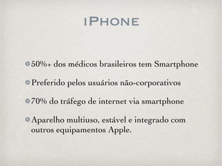 iPhone 
50%+ dos médicos brasileiros tem Smartphone 
Preferido pelos usuários não-corporativos 
70% do tráfego de internet via smartphone 
Aparelho multiuso, estável e integrado com 
outros equipamentos Apple. 
 