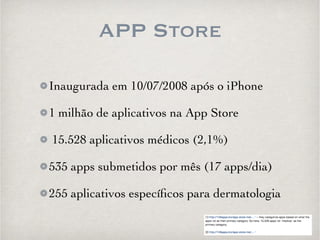 APP Store 
Inaugurada em 10/07/2008 após o iPhone 
1 milhão de aplicativos na App Store 
15.528 aplicativos médicos (2,1%) 
535 apps submetidos por mês (17 apps/dia) 
255 aplicativos específicos para dermatologia 
 