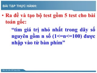 Báo cáo viên: Hồ Xuân Kiên
BÀI TẬP THỰC HÀNH:
• Ra đề và tạo bộ test gồm 5 test cho bài
toán gốc:
“tìm giá trị nhỏ nhất tr...