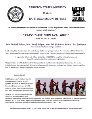 TARLETON STATE UNIVERSITY 
                                                          R. A. D. 
                                     RAPE, AGGRESSION, DEFENSE 
 

     "To develop and enhance the options of self defense, so they may become viable considerations to the 
                                         woman who is attacked." 


                           ~ CLASSES ARE NOW AVAILABLE ~ 
                                FOR WOMEN ONLY! 
                                          
    Feb. 28th @ 6‐9pm, Mar. 1st @ 6‐9pm, Mar. 7th @ 6‐9pm, & Mar. 8th @ 6‐9pm 
                                        (You must attend all classes to get certified) 
 
R.A.D. is taught at Tarleton State University during the fall and spring semesters. The instructor is Officer Kristie Bint. 
There is no charge for this program but classes are limited in size. Therefore, students are encouraged to sign up early.  

              To register for R.A.D., call Officer Kristie Bint at 968‐9002 or email her at bint@tarleton.edu 
                                 ‐You will receive location information upon registration‐ 

The cornerstone of R.A.D. Systems is that this course has its foundations in education and awareness. The course 
includes lecture, discussion and self defense techniques suitable for women of all ages and abilities. Classes range from 
nine to twelve hours in length, depending on the Instructor.  

 

             What is R.A.D.? 

In 1989, Lawrence N. Nadeau founded 
Rape Aggression Defense (R.A.D.) 
Systems. He served as the organization's 
Executive Director until June of 1998, 
when he turned the organization over to 
four of his senior Female Staff Instructors. 

Today, R.A.D. is a nationally recognized 
alliance of self‐defense educators 
dedicated to enhancing defensive options for women and children, while developing their abilities to manage aggressive 
behavior. R.A.D. is the largest organization of its kind and it is the only such organization ever endorsed by the 
International Association of Campus Law Enforcement Administrators (I.A.C.L.E.A.)     
 
 
        For further information on R.A.D., call Officer Kristie Bint at 968‐9002 or email her at bint@tarleton.edu 
 