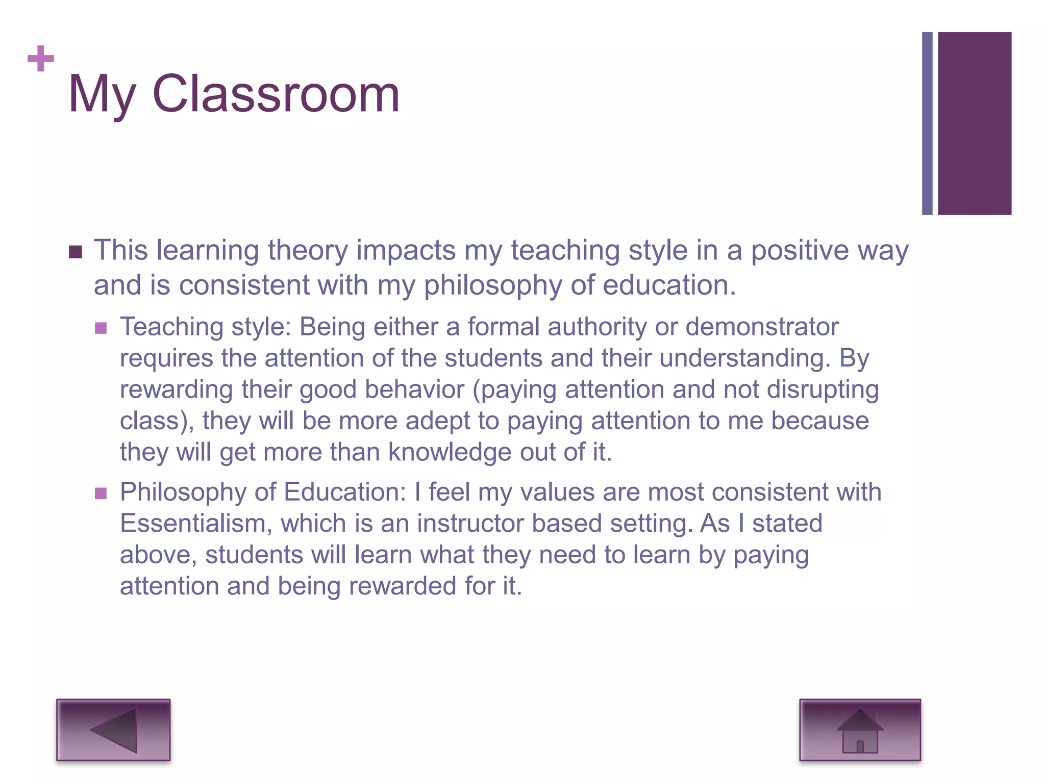 +
    My Classroom

       This learning theory impacts my teaching style in a positive way
        and is consistent with my philosophy of education.
           Teaching style: Being either a formal authority or demonstrator
            requires the attention of the students and their understanding. By
            rewarding their good behavior (paying attention and not disrupting
            class), they will be more adept to paying attention to me because
            they will get more than knowledge out of it.
           Philosophy of Education: I feel my values are most consistent with
            Essentialism, which is an instructor based setting. As I stated
            above, students will learn what they need to learn by paying
            attention and being rewarded for it.
 