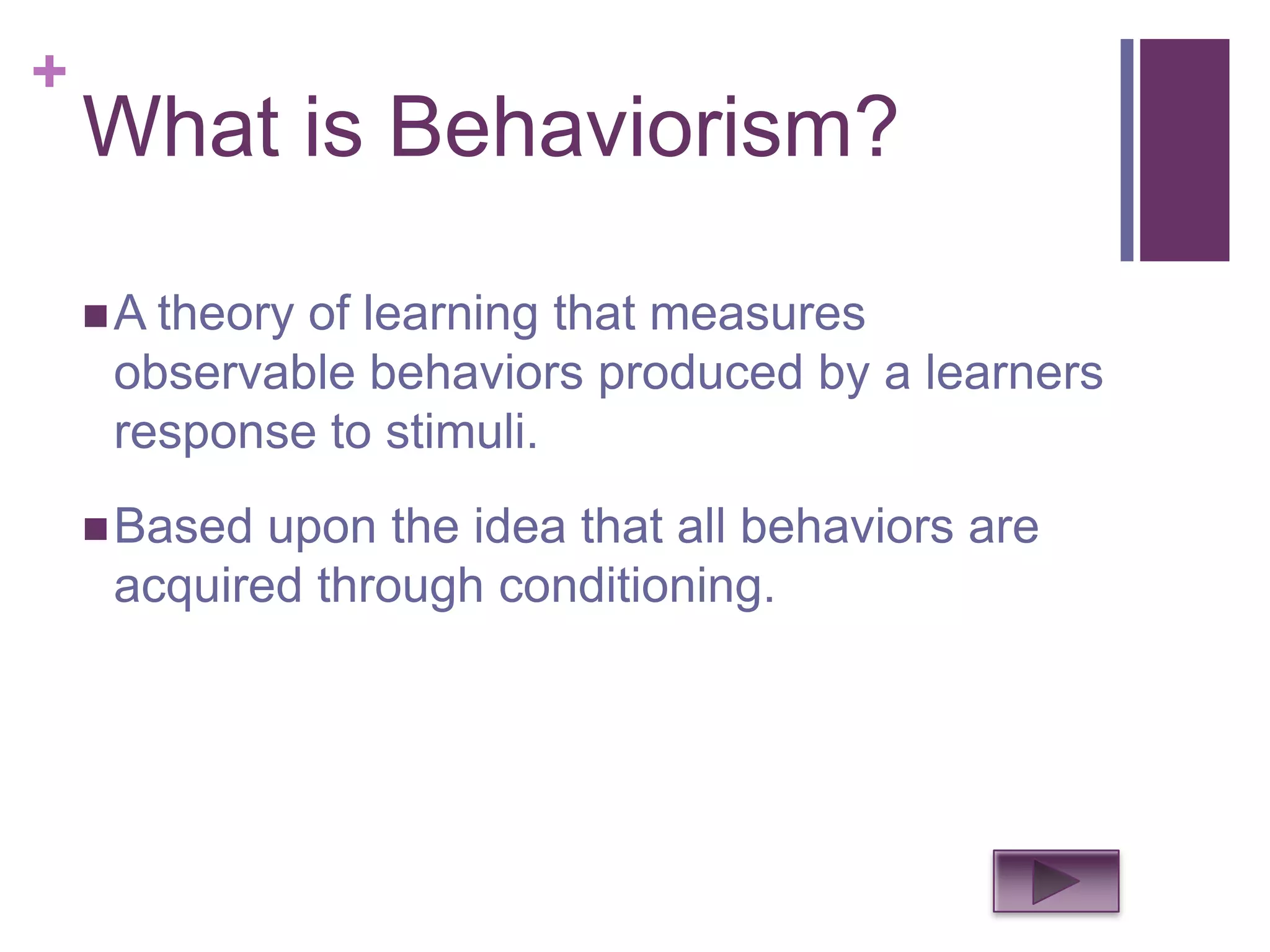 +
    What is Behaviorism?

     A theory
             of learning that measures
     observable behaviors produced by a learners
     response to stimuli.
     Based upon the idea that all behaviors are
     acquired through conditioning.
 
