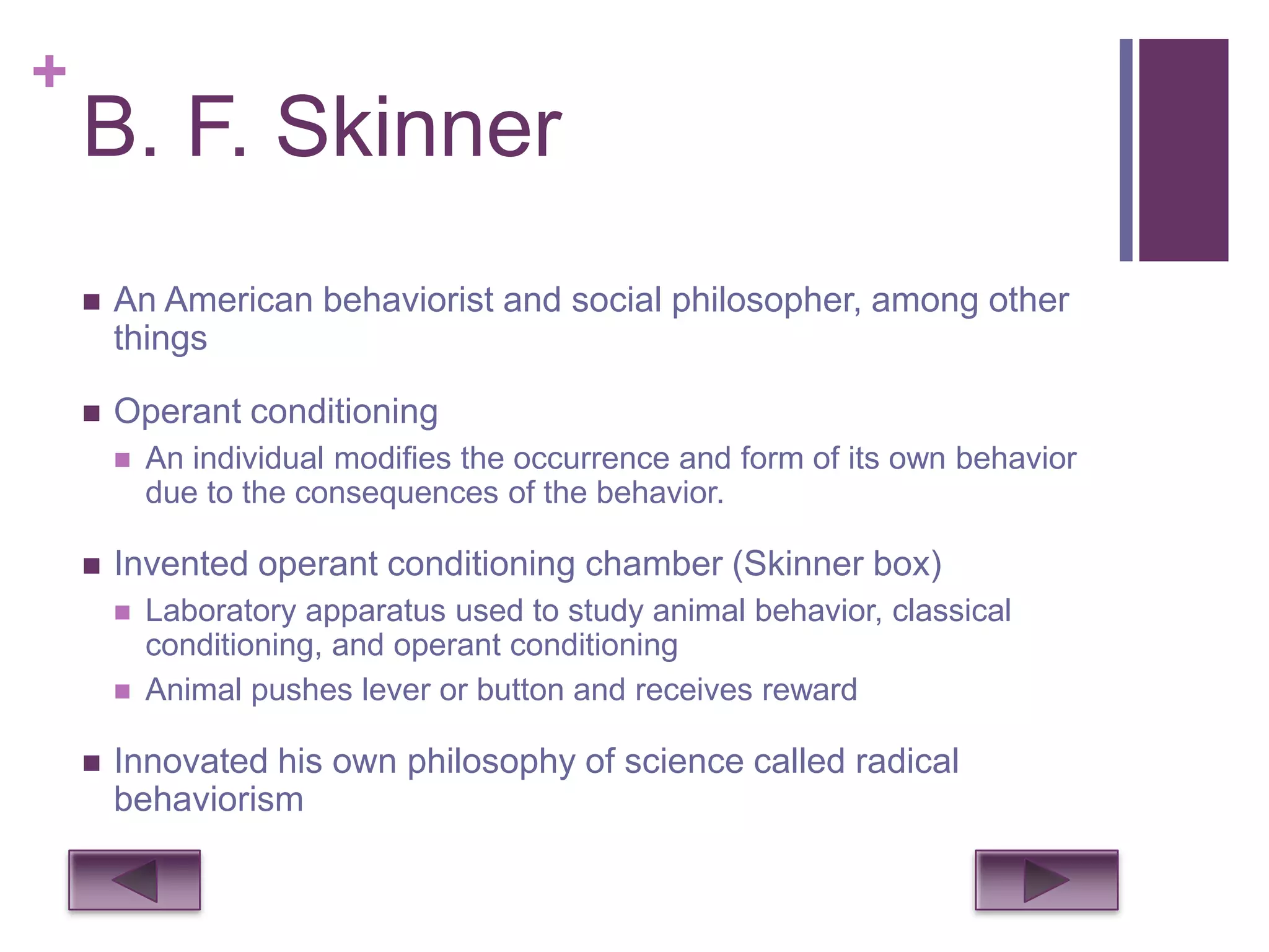 +
    B. F. Skinner
       An American behaviorist and social philosopher, among other
        things

       Operant conditioning
           An individual modifies the occurrence and form of its own behavior
            due to the consequences of the behavior.

       Invented operant conditioning chamber (Skinner box)
           Laboratory apparatus used to study animal behavior, classical
            conditioning, and operant conditioning
           Animal pushes lever or button and receives reward

       Innovated his own philosophy of science called radical
        behaviorism
 