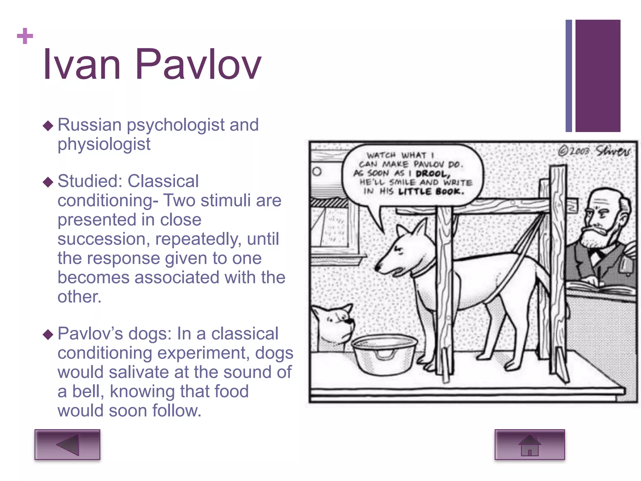 +
    Ivan Pavlov
     Russianpsychologist and
     physiologist

     Studied:Classical
     conditioning- Two stimuli are
     presented in close
     succession, repeatedly, until
     the response given to one
     becomes associated with the
     other.

     Pavlov’s dogs: In a classical
     conditioning experiment, dogs
     would salivate at the sound of
     a bell, knowing that food
     would soon follow.
 
