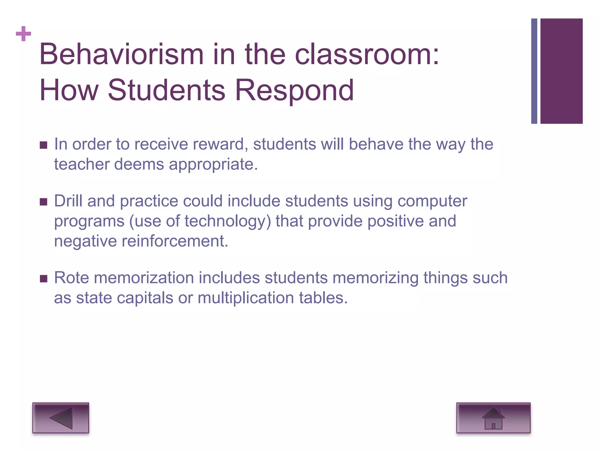 +
    Behaviorism in the classroom:
    How Students Respond
       In order to receive reward, students will behave the way the
        teacher deems appropriate.

       Drill and practice could include students using computer
        programs (use of technology) that provide positive and
        negative reinforcement.

       Rote memorization includes students memorizing things such
        as state capitals or multiplication tables.
 