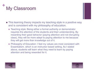 +
    My Classroom

       This learning theory impacts my teaching style in a positive way
        and is consistent with my philosophy of education.
           Teaching style: Being either a formal authority or demonstrator
            requires the attention of the students and their understanding. By
            rewarding their good behavior (paying attention and not disrupting
            class), they will be more adept to paying attention to me because
            they will get more than knowledge out of it.
           Philosophy of Education: I feel my values are most consistent with
            Essentialism, which is an instructor based setting. As I stated
            above, students will learn what they need to learn by paying
            attention and being rewarded for it.
 