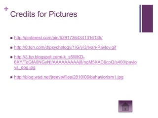 +
    Credits for Pictures

       http://pinterest.com/pin/52917364341316135/

       http://0.tqn.com/d/psychology/1/G/y/3/Ivan-Pavlov.gif

       http://3.bp.blogspot.com/-k_s5WKD-
        6XY/ToGfA0NGyNI/AAAAAAAAAj8/ngM5XAC6cpQ/s400/pavlo
        vs_dog.jpg

       http://blog.wsd.net/jreeve/files/2010/06/behaviorism1.jpg
 