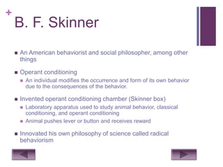 +
    B. F. Skinner
       An American behaviorist and social philosopher, among other
        things

       Operant conditioning
           An individual modifies the occurrence and form of its own behavior
            due to the consequences of the behavior.

       Invented operant conditioning chamber (Skinner box)
           Laboratory apparatus used to study animal behavior, classical
            conditioning, and operant conditioning
           Animal pushes lever or button and receives reward

       Innovated his own philosophy of science called radical
        behaviorism
 