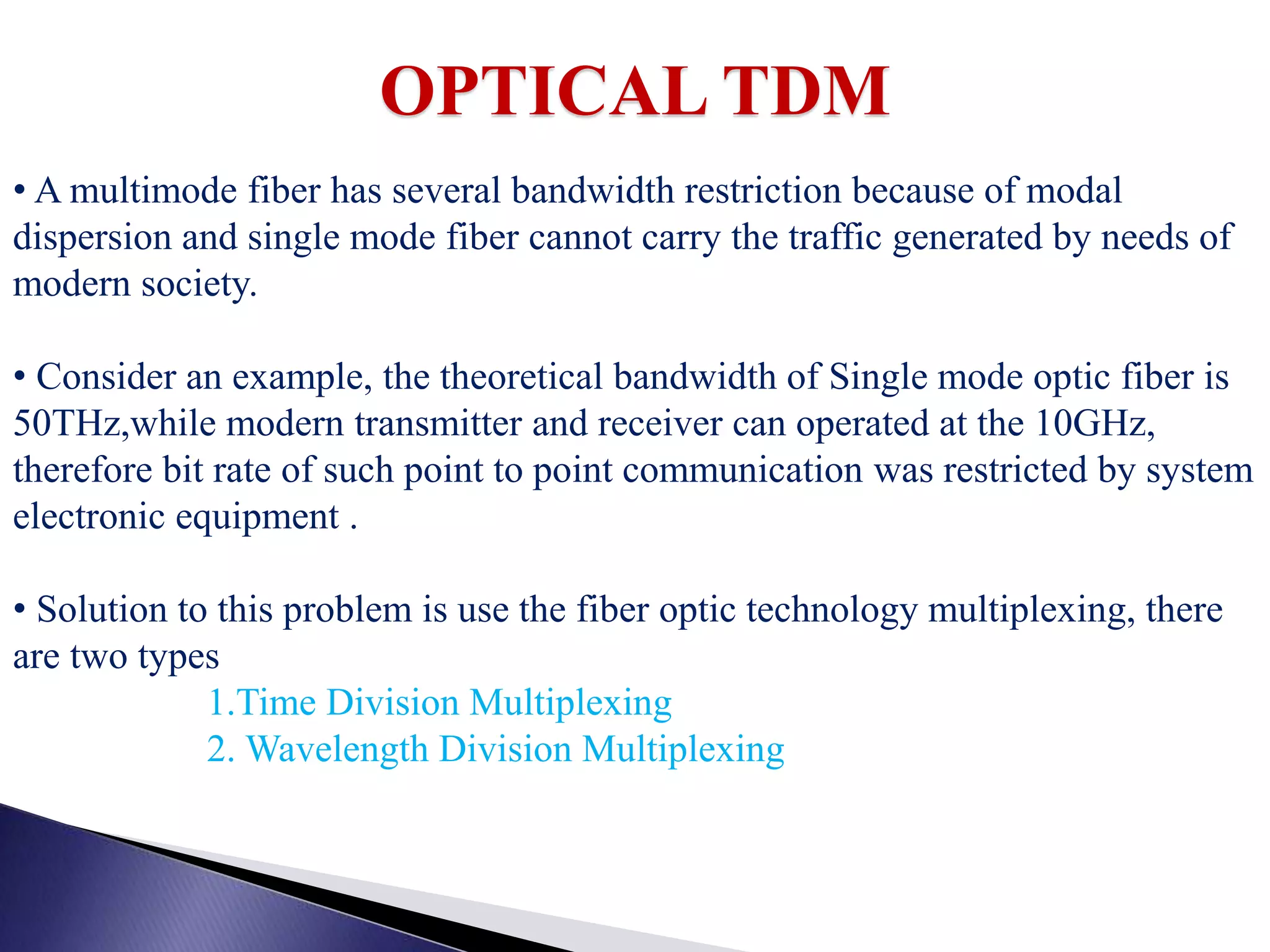 OPTICAL TDM
• A multimode fiber has several bandwidth restriction because of modal
dispersion and single mode fiber cannot carry the traffic generated by needs of
modern society.
• Consider an example, the theoretical bandwidth of Single mode optic fiber is
50THz,while modern transmitter and receiver can operated at the 10GHz,
therefore bit rate of such point to point communication was restricted by system
electronic equipment .
• Solution to this problem is use the fiber optic technology multiplexing, there
are two types
1.Time Division Multiplexing
2. Wavelength Division Multiplexing
 