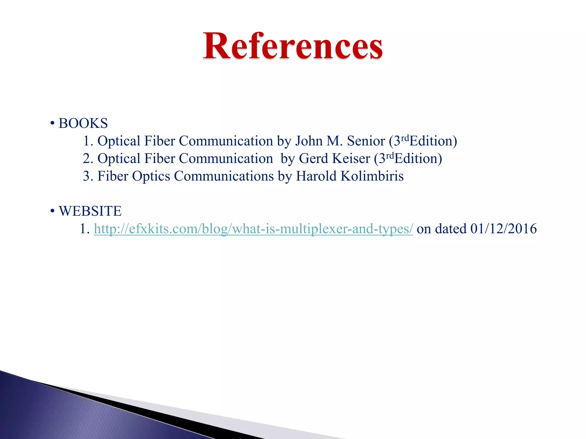 References
• BOOKS
1. Optical Fiber Communication by John M. Senior (3rdEdition)
2. Optical Fiber Communication by Gerd Keiser (3rdEdition)
3. Fiber Optics Communications by Harold Kolimbiris
• WEBSITE
1. http://efxkits.com/blog/what-is-multiplexer-and-types/ on dated 01/12/2016
 