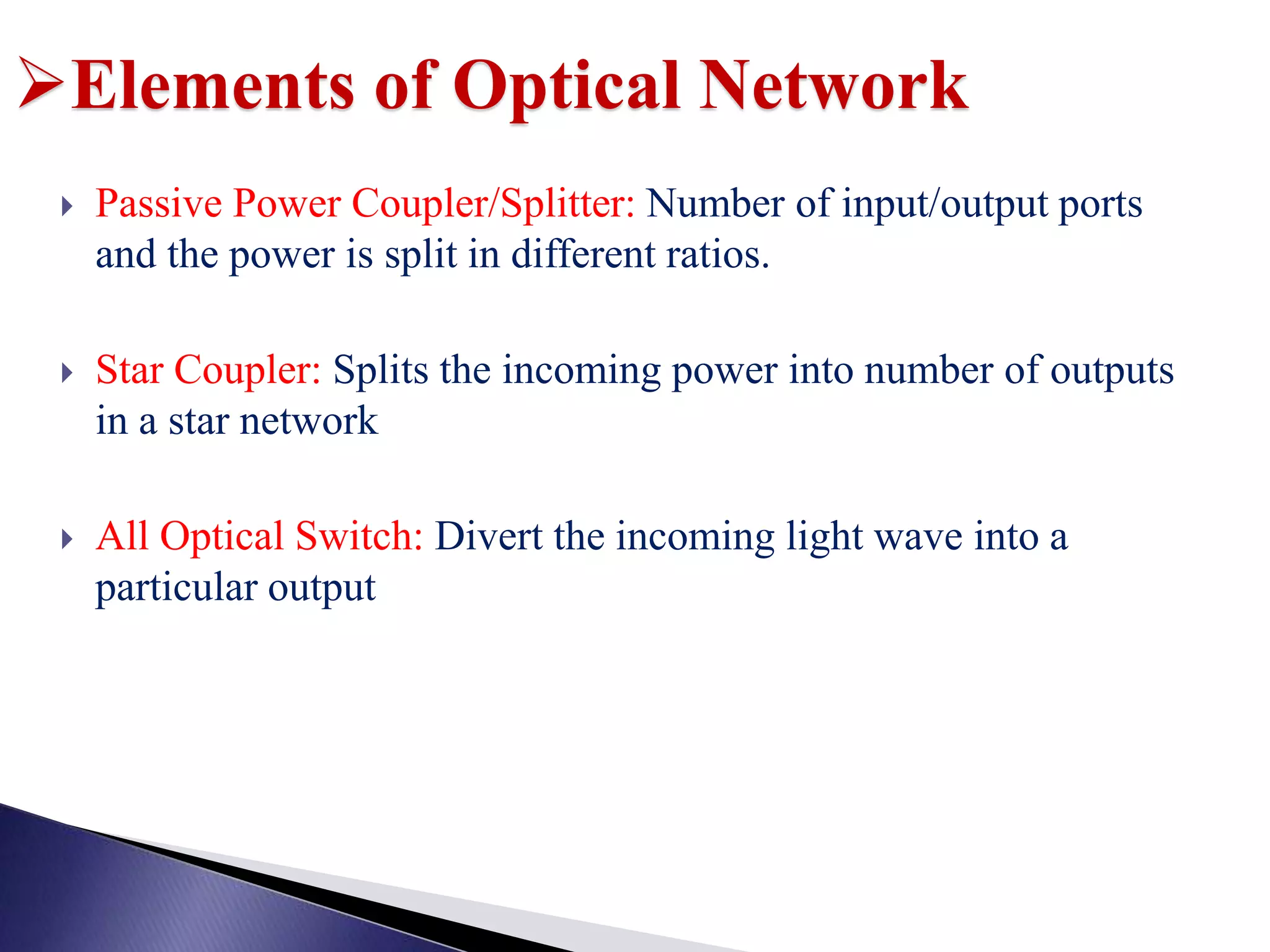  Passive Power Coupler/Splitter: Number of input/output ports
and the power is split in different ratios.
 Star Coupler: Splits the incoming power into number of outputs
in a star network
 All Optical Switch: Divert the incoming light wave into a
particular output
Elements of Optical Network
 
