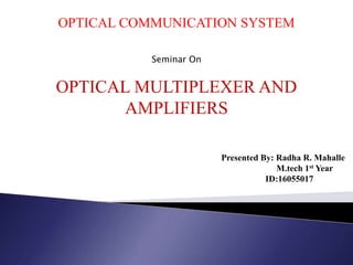 OPTICAL COMMUNICATION SYSTEM
Seminar On
OPTICAL MULTIPLEXER AND
AMPLIFIERS
Presented By: Radha R. Mahalle
M.tech 1st Year
ID:16055017
 