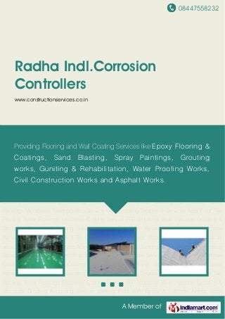 08447558232
A Member of
Radha Indl.Corrosion
Controllers
www.constructionservices.co.in
PU Epoxy Coating Service Bituminous Waterproofing Services Acid Proof Epoxy Services Epoxy
Based Protective Coatings Waterproofing Coating Polymer Based Sand Blasting & Airless Spray
Paintings Membrane Waterproofing Service Waterproofing Treatment Services Acid Proof Tile
Flooring Trimix Floorings Machines Coating Service FRP Industrial Work Injection Grouting &
Structural Grouting Anchoring Service Jointing Floor With Epoxy & Sulphide Airless Spray
Painting Floorings service ETP Coating Industrial Shed Fabrication Fungal Formation
services Water Logging Service Acid Proof Bricks and Tiles Guniting Services PU Epoxy Coating
Service Bituminous Waterproofing Services Acid Proof Epoxy Services Epoxy Based Protective
Coatings Waterproofing Coating Polymer Based Sand Blasting & Airless Spray
Paintings Membrane Waterproofing Service Waterproofing Treatment Services Acid Proof Tile
Flooring Trimix Floorings Machines Coating Service FRP Industrial Work Injection Grouting &
Structural Grouting Anchoring Service Jointing Floor With Epoxy & Sulphide Airless Spray
Painting Floorings service ETP Coating Industrial Shed Fabrication Fungal Formation
services Water Logging Service Acid Proof Bricks and Tiles Guniting Services PU Epoxy Coating
Service Bituminous Waterproofing Services Acid Proof Epoxy Services Epoxy Based Protective
Coatings Waterproofing Coating Polymer Based Sand Blasting & Airless Spray
Paintings Membrane Waterproofing Service Waterproofing Treatment Services Acid Proof Tile
Flooring Trimix Floorings Machines Coating Service FRP Industrial Work Injection Grouting &
Structural Grouting Anchoring Service Jointing Floor With Epoxy & Sulphide Airless Spray
Providing Flooring and Wall Coating Services like Epoxy Flooring &
Coatings, Sand Blasting, Spray Paintings, Grouting
works, Guniting & Rehabilitation, Water Proofing Works,
Civil Construction Works and Asphalt Works.
 