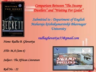 Comparison Between “The Swamp
Dwellers” and “Waiting For Godot”
Submitted to : Department of English
Maharaja krishnkumarsinhji Bhavnagar
University
radhaghevariya55@gmail.com
Name: Radha B. Ghevariya
STD: M.A (Sem-4)
Subject : The African Literature
Roll No. : 22
 