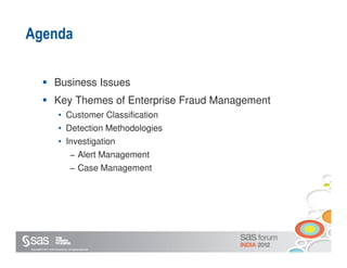 Agenda

                       Business Issues
                       Key Themes of Enterprise Fraud Management
                           • Customer Classification
                           • Detection Methodologies
                           • Investigation
                                      − Alert Management
                                      − Case Management




Copyright © 2011, SAS Institute Inc. All rights reserved.
 