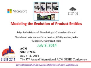 Modeling the Evolution of Product Entities
Priya Radhakrishnan1, Manish Gupta1,2, Vasudeva Varma1
1Search and Information Extraction Lab, IIIT-Hyderabad, India
2Microsoft, Hyderabad, India
ACM
SIGIR 2014
July 6-11, 2014
The 37th Annual International ACM SIGIR Conference
July 9, 2014
priya.r@research.iiit.ac.in, gmanish@microsoft.com, vv@iiit.ac.in
 