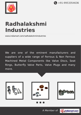 +91-9953354636

Radhalakshmi
Industries
www.indiamart.com/radhalakshmiindustries

We are one of the eminent manufacturers and
suppliers of a wide range of Ferrous & Non Ferrous
Machined Metal Components like Valve Discs, Seat
Rings, Butterﬂy Valve Parts, Valve Plugs and many
more.

A Member of

 