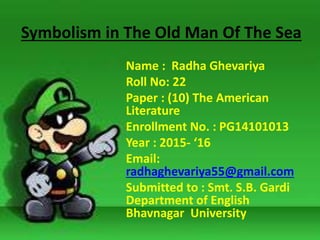 Symbolism in The Old Man Of The Sea
Name : Radha Ghevariya
Roll No: 22
Paper : (10) The American
Literature
Enrollment No. : PG14101013
Year : 2015- ‘16
Email:
radhaghevariya55@gmail.com
Submitted to : Smt. S.B. Gardi
Department of English
Bhavnagar University
 