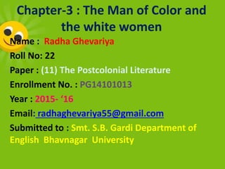 Chapter-3 : The Man of Color and
the white women
Name : Radha Ghevariya
Roll No: 22
Paper : (11) The Postcolonial Literature
Enrollment No. : PG14101013
Year : 2015- ‘16
Email: radhaghevariya55@gmail.com
Submitted to : Smt. S.B. Gardi Department of
English Bhavnagar University
 