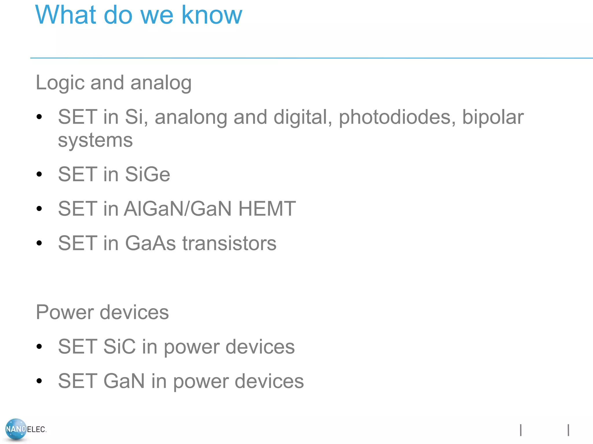 Logic and analog
• SET in Si, analong and digital, photodiodes, bipolar
systems
• SET in SiGe
• SET in AlGaN/GaN HEMT
• SET in GaAs transistors
Power devices
• SET SiC in power devices
• SET GaN in power devices
What do we know
 