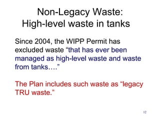 12
Non-Legacy Waste:
High-level waste in tanks
Since 2004, the WIPP Permit has
excluded waste “that has ever been
managed as high-level waste and waste
from tanks….”
The Plan includes such waste as “legacy
TRU waste.”
 