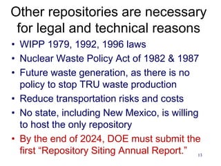 13
Other repositories are necessary
for legal and technical reasons
• WIPP 1979, 1992, 1996 laws
• Nuclear Waste Policy Act of 1982 & 1987
• Future waste generation, as there is no
policy to stop TRU waste production
• Reduce transportation risks and costs
• No state, including New Mexico, is willing
to host the only repository
• By the end of 2024, DOE must submit the
first “Repository Siting Annual Report.”
 