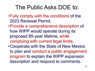14
The Public Asks DOE to:
•Fully comply with the conditions of the
2023 Renewal Permit.
•Provide a comprehensive description of
how WIPP would operate during its
proposed 85-year lifetime, while
complying with current legal limits.
•Cooperate with the State of New Mexico
to plan and conduct a public engagement
program to explain the WIPP expansion
description and respond to comments.
 