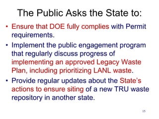 The Public Asks the State to:
• Ensure that DOE fully complies with Permit
requirements.
• Implement the public engagement program
that regularly discuss progress of
implementing an approved Legacy Waste
Plan, including prioritizing LANL waste.
• Provide regular updates about the State’s
actions to ensure siting of a new TRU waste
repository in another state.
15
 