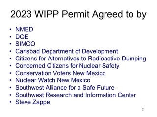 2
2023 WIPP Permit Agreed to by
• NMED
• DOE
• SIMCO
• Carlsbad Department of Development
• Citizens for Alternatives to Radioactive Dumping
• Concerned Citizens for Nuclear Safety
• Conservation Voters New Mexico
• Nuclear Watch New Mexico
• Southwest Alliance for a Safe Future
• Southwest Research and Information Center
• Steve Zappe
 