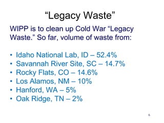 6
“Legacy Waste”
WIPP is to clean up Cold War “Legacy
Waste.” So far, volume of waste from:
• Idaho National Lab, ID – 52.4%
• Savannah River Site, SC – 14.7%
• Rocky Flats, CO – 14.6%
• Los Alamos, NM – 10%
• Hanford, WA – 5%
• Oak Ridge, TN – 2%
 