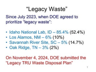 7
“Legacy Waste”
Since July 2023, when DOE agreed to
prioritize “legacy waste”:
• Idaho National Lab, ID – 85.4% (52.4%)
• Los Alamos, NM – 6% (10%)
• Savannah River Site, SC – 5% (14.7%)
• Oak Ridge, TN – 3% (2%)
On November 4, 2024, DOE submitted the
“Legacy TRU Waste Disposal Plan”
 
