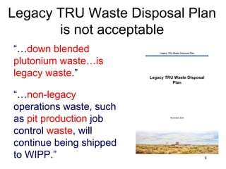 8
Legacy TRU Waste Disposal Plan
is not acceptable
“…down blended
plutonium waste…is
legacy waste.”
“…non-legacy
operations waste, such
as pit production job
control waste, will
continue being shipped
to WIPP.”
 