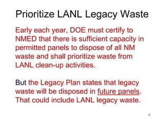 9
Prioritize LANL Legacy Waste
Early each year, DOE must certify to
NMED that there is sufficient capacity in
permitted panels to dispose of all NM
waste and shall prioritize waste from
LANL clean-up activities.
But the Legacy Plan states that legacy
waste will be disposed in future panels.
That could include LANL legacy waste.
 
