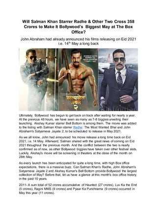 Will Salman Khan Starrer Radhe & Other Two Cross 358
Crores to Make It Bollywood’s Biggest May at The Box
Office?
John Abraham had already announced his films releasing on Eid 2021
i.e. 14th
May a long back
Ultimately, Bollywood has begun to get back on track after waiting for nearly a year.
At the previous 48 hours, we have seen as many as 7-8 biggies unveiling their
launching. Akshay Kumar starrer Bell Bottom is among them. The movie was added
to the listing with Salman Khan starrer Radhe: The Most Wanted Bhai and John
Abraham's Satyameva Jayate 2, to be scheduled to release in May 2021.
As we all know, John had announced his movie release a long time back on Eid
2021, i.e. 14 May. Afterward, Salman shared with the great news of coming on Eid
2021 throughout the previous month. And the conflict between the two is nearly
confirmed as of now, as other Bollywood biggies have taken over other festival slots.
Luckily, Akshay's movie will be screening in theaters at the close of the month on
28th May.
As every launch has been anticipated for quite a long time, with high Box office
expectations, there is a massive buzz. Can Salman Khan's Radhe, John Abraham's
Satyameva Jayate 2 and Akshay Kumar's Bell Bottom provide Bollywood the largest
collection of May? Before that, let us have a glance at this month's box office history
in the past 10 years.
2011- A sum total of 52 crores accumulative of Haunted (27 crores), Luv Ka the End
(5 crores), Ragini MMS (9 crores) and Pyaar Ka Punchnama (9 crores) occurred in
May this year (11 crores).
 