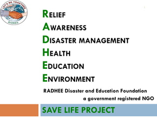 R ELIEF A WARENESS D ISASTER   MANAGEMENT H EALTH E DUCATION E NVIRONMENT SAVE LIFE PROJECT RADHEE Disaster and Education Foundation a government registered NGO 
