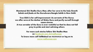 Mamtamai Shri Radhe Guru Maa, after her seva to the holy Granth
Saheb and jhadu at the Gurudwara Bangla Sahib in New Delhi
True Sikhi is for self-improvement. As servants of the Gurus,
we offer seva at the darbar of Wahe Guru and purify ourself through
naam-simran.
A true sevadar of the Guru is ever watchful so that he does not fall
prey to pride and start advising others.
For more such stories follow Shri Radhe Maa
on facebook.com/shriradhemaa
To know more call TalliBabaJi on 9820969020 or log on to
www.radhemaa.com
 