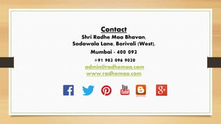 Contact
Shri Radhe Maa Bhavan,
Sodawala Lane, Borivali (West),
Mumbai - 400 092
+91 982 096 9020
admin@radhemaa.com
www.radhemaa.com
 