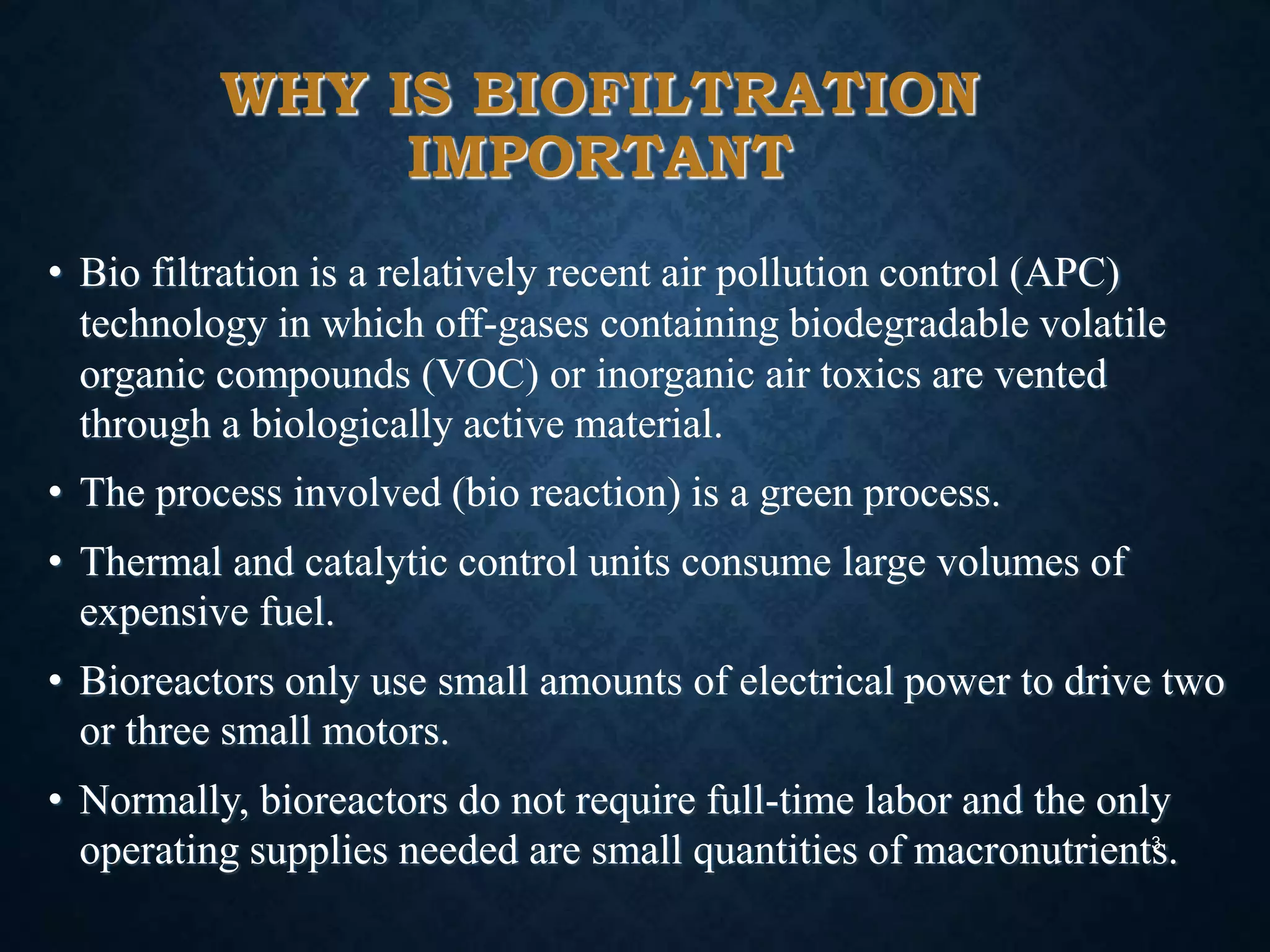 WHY IS BIOFILTRATION
IMPORTANT
• Bio filtration is a relatively recent air pollution control (APC)
technology in which off-gases containing biodegradable volatile
organic compounds (VOC) or inorganic air toxics are vented
through a biologically active material.
• The process involved (bio reaction) is a green process.
• Thermal and catalytic control units consume large volumes of
expensive fuel.
• Bioreactors only use small amounts of electrical power to drive two
or three small motors.
• Normally, bioreactors do not require full-time labor and the only
operating supplies needed are small quantities of macronutrients.3
 