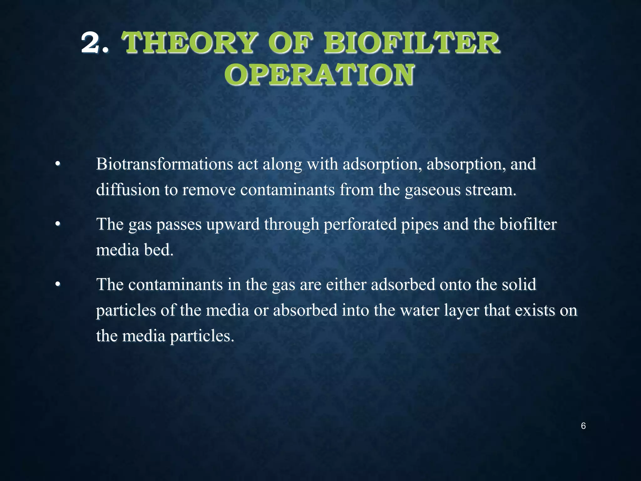 2. THEORY OF BIOFILTER
OPERATION
• Biotransformations act along with adsorption, absorption, and
diffusion to remove contaminants from the gaseous stream.
• The gas passes upward through perforated pipes and the biofilter
media bed.
• The contaminants in the gas are either adsorbed onto the solid
particles of the media or absorbed into the water layer that exists on
the media particles.
6
 