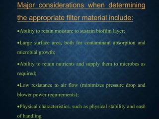 11
Major considerations when determining
the appropriate filter material include:
Ability to retain moisture to sustain biofilm layer;
Large surface area, both for contaminant absorption and
microbial growth;
Ability to retain nutrients and supply them to microbes as
required;
Low resistance to air flow (minimizes pressure drop and
blower power requirements);
Physical characteristics, such as physical stability and ease
of handling
 