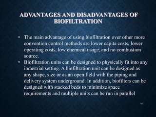 15
ADVANTAGES AND DISADVANTAGES OF
BIOFILTRATION
• The main advantage of using biofiltration over other more
convention control methods are lower capita costs, lower
operating costs, low chemical usage, and no combustion
source.
• Biofiltration units can be designed to physically fit into any
industrial setting. A biofiltration unit can be designed as
any shape, size or as an open field with the piping and
delivery system underground. In addition, biofilters can be
designed with stacked beds to minimize space
requirements and multiple units can be run in parallel
 